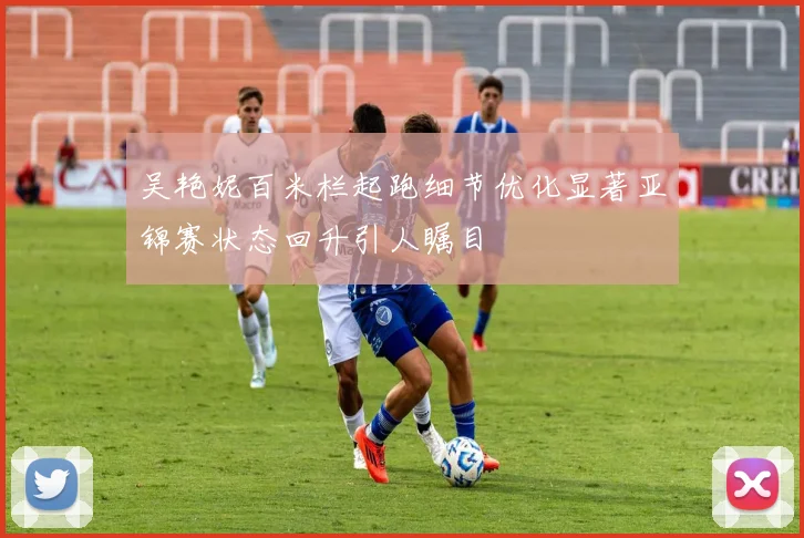 吴艳妮百米栏起跑细节优化显著亚锦赛状态回升引人瞩目