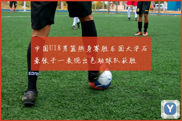 中国U18男篮热身赛胜东国大学石洺豪张子一表现出色助球队获胜