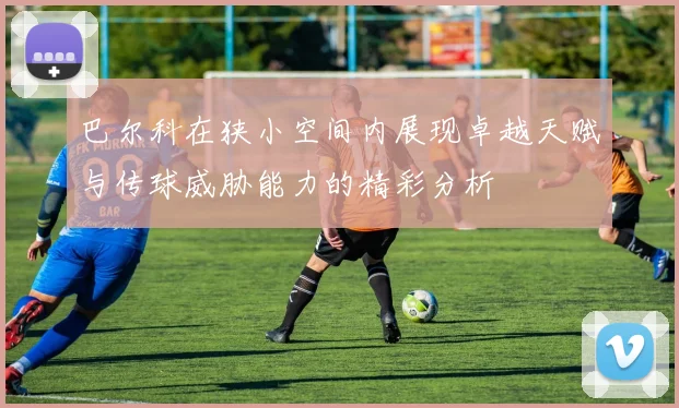 巴尔科在狭小空间内展现卓越天赋与传球威胁能力的精彩分析