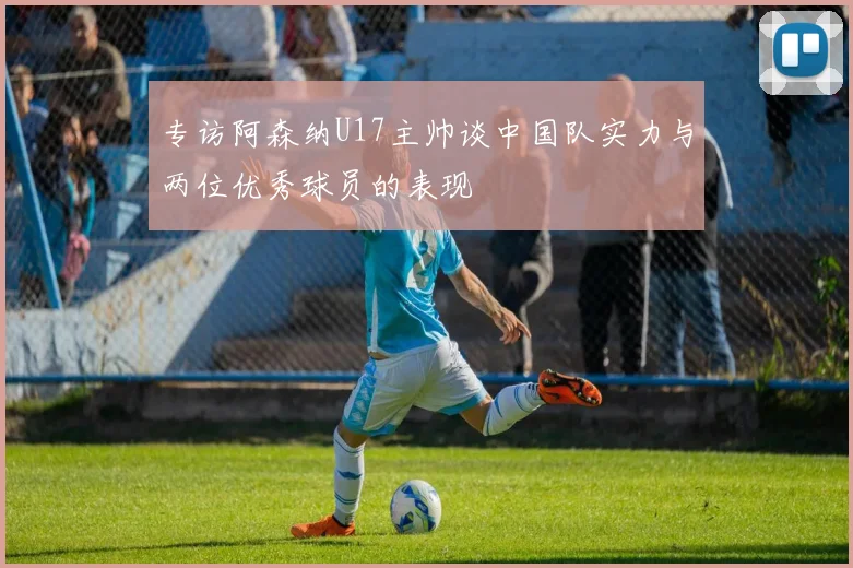 专访阿森纳U17主帅谈中国队实力与两位优秀球员的表现