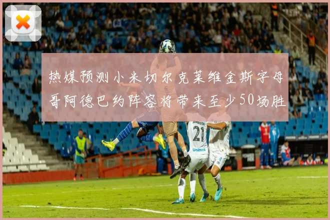 热媒预测小米切尔克莱维金斯字母哥阿德巴约阵容将带来至少50场胜利