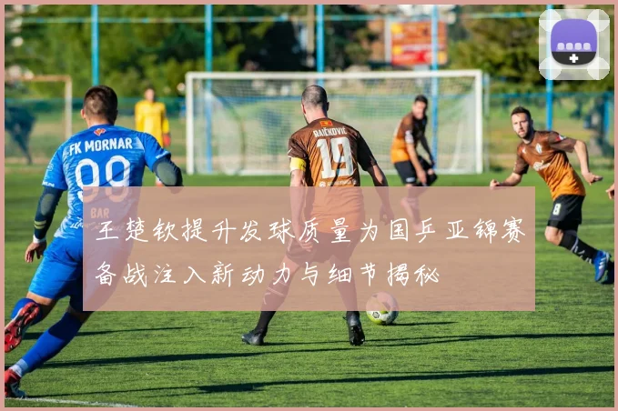 王楚钦提升发球质量为国乒亚锦赛备战注入新动力与细节揭秘