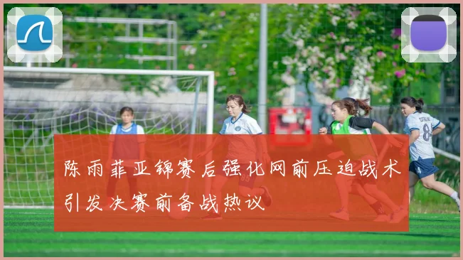 陈雨菲亚锦赛后强化网前压迫战术引发决赛前备战热议