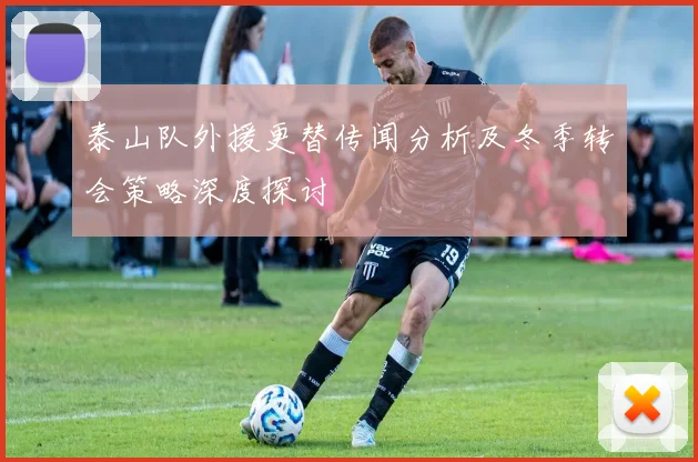 泰山队外援更替传闻分析及冬季转会策略深度探讨