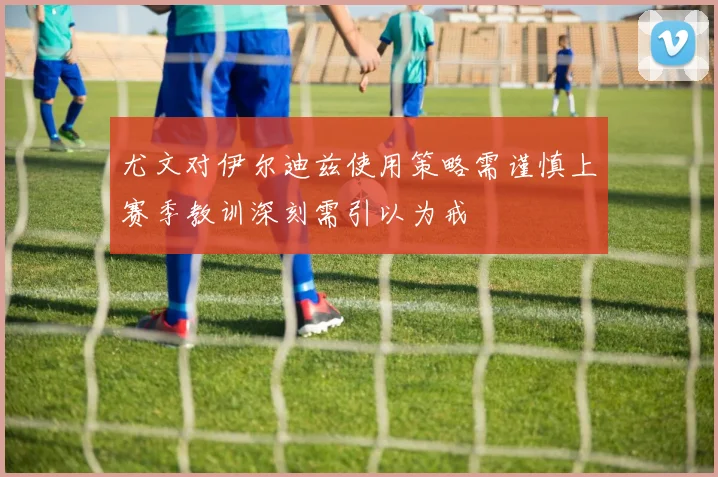 尤文对伊尔迪兹使用策略需谨慎上赛季教训深刻需引以为戒