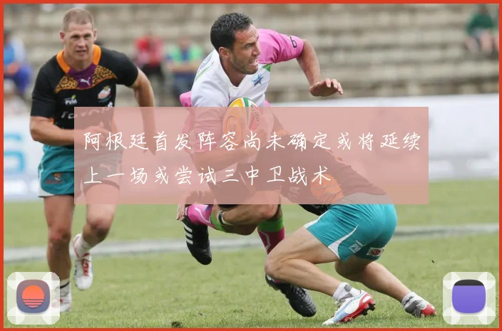 阿根廷首发阵容尚未确定或将延续上一场或尝试三中卫战术