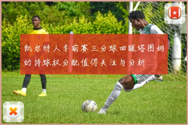 凯尔特人季前赛三分球回暖塔图姆的持球权分配值得关注与分析