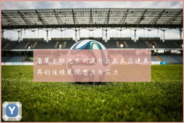 潘展乐短池冬训提升出发反应速度再创佳绩展现潜力与实力