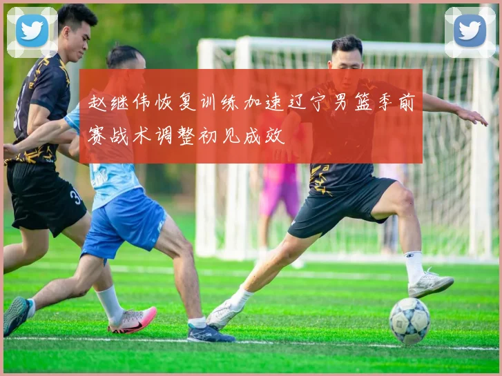 赵继伟恢复训练加速辽宁男篮季前赛战术调整初见成效