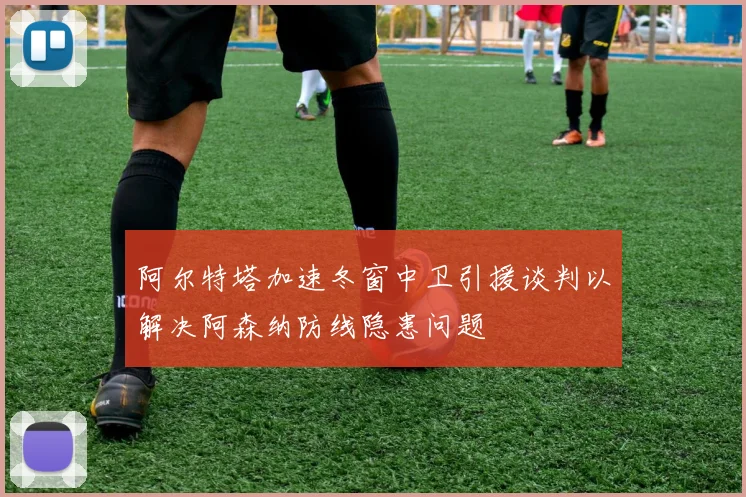 阿尔特塔加速冬窗中卫引援谈判以解决阿森纳防线隐患问题