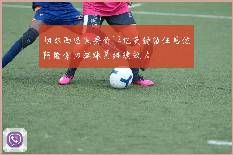 切尔西坚决要价12亿英镑留住恩佐阿隆索力挺球员继续效力
