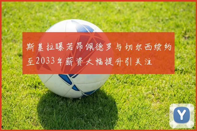 斯基拉曝若昂佩德罗与切尔西续约至2033年薪资大幅提升引关注