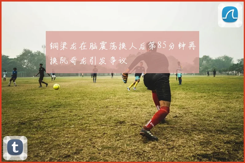 铜梁龙在脑震荡换人后第85分钟再换阮奇龙引发争议
