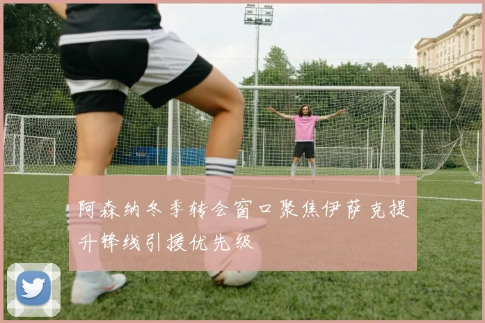 阿森纳冬季转会窗口聚焦伊萨克提升锋线引援优先级