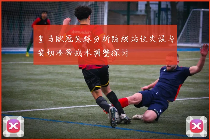 皇马欧冠失球分析防线站位失误与安切洛蒂战术调整探讨
