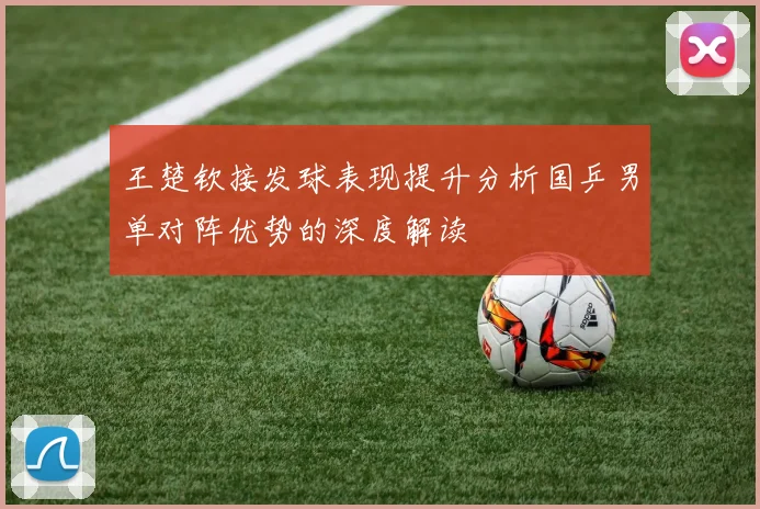 王楚钦接发球表现提升分析国乒男单对阵优势的深度解读