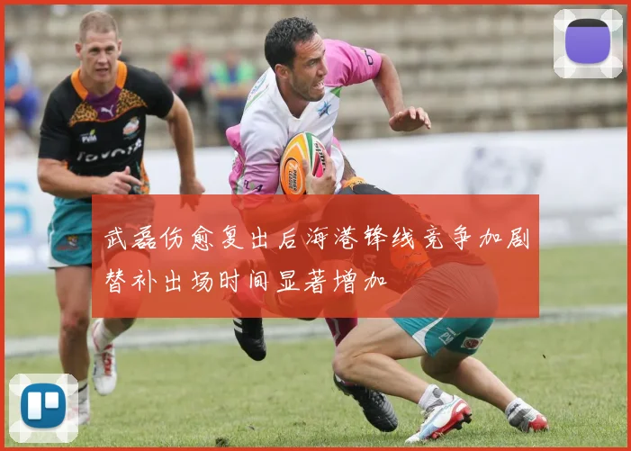 武磊伤愈复出后海港锋线竞争加剧替补出场时间显著增加
