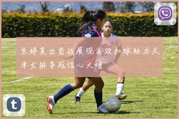 朱婷复出首战展现高效扣球助力天津女排争冠信心大增