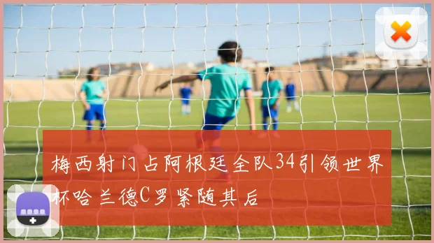 梅西射门占阿根廷全队34引领世界杯哈兰德C罗紧随其后