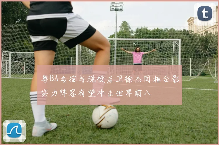 粤BA名宿与现役后卫徐杰同框合影实力阵容有望冲击世界前八